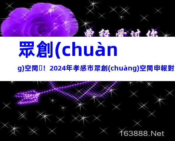 眾創(chuàng)空間！2024年孝感市眾創(chuàng)空間申報對象、要求及注意事項